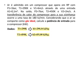 • Ar é admitido em um compressor que opera em RP com
  P1=1bar, T1=290K e V1=6m/s através de uma entrada
  A1=0,1m2. Na saída, P2=7bar, T2=450K e V2=2m/s. A
  transferência de calor do compressor para a sua vizinhança
  ocorre a uma taxa de 180 kJ/min. Considerando que o ar se
  comporte como gás ideal, calcule a potência de entrada para
  o compressor (kW).
  Dados:
 
