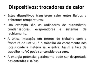 Dispositivos: trocadores de calor
• Estes dispositivos transferem calor entre fluidos a
  diferentes temperaturas.
• Um exemplo são os radiadores de automóveis,
  condensadores, evaporadores e sistemas de
  resfriamento.
• A única interação em termos de trabalho com a
  fronteira de um VC é o trabalho do escoamento nos
  locais onde a matéria sai e entra. Assim a taxa de
  trabalho no VC pode ser considerada zero.
• A energia potencial geralmente pode ser desprezada
  nas entradas e saídas.
 