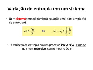 Variação de entropia em um sistema
• Num sistema termodinâmico a equação geral para a variação
  de entropia é:




 • A variação de entropia em um processo irreversível é maior
            que num reversível com o mesmo δQ e T.
 