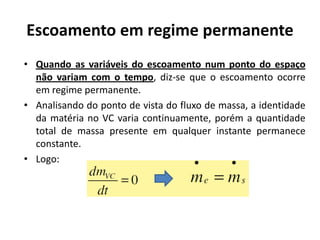 Escoamento em regime permanente
• Quando as variáveis do escoamento num ponto do espaço
  não variam com o tempo, diz-se que o escoamento ocorre
  em regime permanente.
• Analisando do ponto de vista do fluxo de massa, a identidade
  da matéria no VC varia continuamente, porém a quantidade
  total de massa presente em qualquer instante permanece
  constante.
• Logo:
 