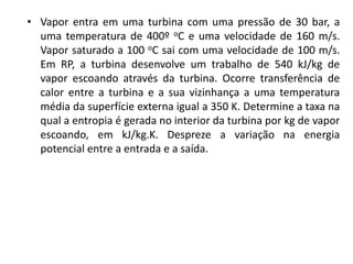 • Vapor entra em uma turbina com uma pressão de 30 bar, a
  uma temperatura de 400º oC e uma velocidade de 160 m/s.
  Vapor saturado a 100 oC sai com uma velocidade de 100 m/s.
  Em RP, a turbina desenvolve um trabalho de 540 kJ/kg de
  vapor escoando através da turbina. Ocorre transferência de
  calor entre a turbina e a sua vizinhança a uma temperatura
  média da superfície externa igual a 350 K. Determine a taxa na
  qual a entropia é gerada no interior da turbina por kg de vapor
  escoando, em kJ/kg.K. Despreze a variação na energia
  potencial entre a entrada e a saída.
 