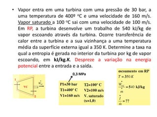 • Vapor entra em uma turbina com uma pressão de 30 bar, a
  uma temperatura de 400º oC e uma velocidade de 160 m/s.
  Vapor saturado a 100 oC sai com uma velocidade de 100 m/s.
  Em RP, a turbina desenvolve um trabalho de 540 kJ/kg de
  vapor escoando através da turbina. Ocorre transferência de
  calor entre a turbina e a sua vizinhança a uma temperatura
  média da superfície externa igual a 350 K. Determine a taxa na
  qual a entropia é gerada no interior da turbina por kg de vapor
  escoando, em kJ/kg.K. Despreze a variação na energia
  potencial entre a entrada e a saída.
                            0,3 MPa
 