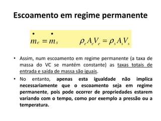 Escoamento em regime permanente



• Assim, num escoamento em regime permanente (a taxa de
  massa do VC se mantém constante) as taxas totais de
  entrada e saída de massa são iguais.
• No entanto, apenas esta igualdade não implica
  necessariamente que o escoamento seja em regime
  permanente, pois pode ocorrer de propriedades estarem
  variando com o tempo, como por exemplo a pressão ou a
  temperatura.
 