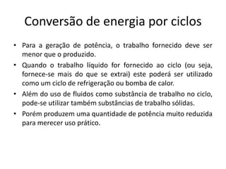 Conversão de energia por ciclos
• Para a geração de potência, o trabalho fornecido deve ser
  menor que o produzido.
• Quando o trabalho líquido for fornecido ao ciclo (ou seja,
  fornece-se mais do que se extrai) este poderá ser utilizado
  como um ciclo de refrigeração ou bomba de calor.
• Além do uso de fluidos como substância de trabalho no ciclo,
  pode-se utilizar também substâncias de trabalho sólidas.
• Porém produzem uma quantidade de potência muito reduzida
  para merecer uso prático.
 