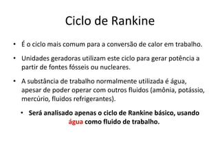 Ciclo de Rankine
• É o ciclo mais comum para a conversão de calor em trabalho.
• Unidades geradoras utilizam este ciclo para gerar potência a
  partir de fontes fósseis ou nucleares.
• A substância de trabalho normalmente utilizada é água,
  apesar de poder operar com outros fluidos (amônia, potássio,
  mercúrio, fluidos refrigerantes).
  • Será analisado apenas o ciclo de Rankine básico, usando
                 água como fluido de trabalho.
 