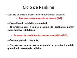 Ciclo de Rankine
• Consiste de quatro processos termodinâmicos distintos.
          • Processo de compressão na bomba (1-2):
  – É considerado adiabático reversível;
  – O processo real é muito próximo do adiabático porém
  existem irreversibilidades.

     • Processo de recebimento de calor na caldeira (2-3):
  – Ocorre a pressão constante;
  – No processo real ocorre uma queda de pressão à medida
  que o fluido escoa pela caldeira.
 