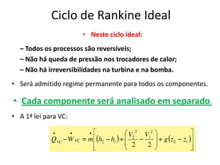 Ciclo de Rankine Ideal
                      • Neste ciclo ideal:
  – Todos os processos são reversíveis;
  – Não há queda de pressão nos trocadores de calor;
  – Não há irreversibilidades na turbina e na bomba.
• Será admitido regime permanente para todos os componentes.

• Cada componente será analisado em separado.
• A 1ª lei para VC:
 