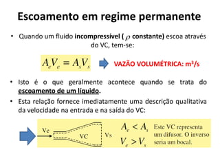 Escoamento em regime permanente
• Quando um fluido incompressível (  constante) escoa através
                        do VC, tem-se:

                                VAZÃO VOLUMÉTRICA: m3/s

• Isto é o que geralmente acontece quando se trata do
  escoamento de um líquido.
• Esta relação fornece imediatamente uma descrição qualitativa
  da velocidade na entrada e na saída do VC:
 