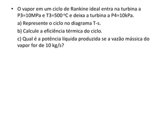 • O vapor em um ciclo de Rankine ideal entra na turbina a
  P3=10MPa e T3=500 oC e deixa a turbina a P4=10kPa.
  a) Represente o ciclo no diagrama T-s.
  b) Calcule a eficiência térmica do ciclo.
  c) Qual é a potência líquida produzida se a vazão mássica do
  vapor for de 10 kg/s?
 