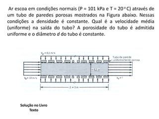 Ar escoa em condições normais (P = 101 kPa e T = 20 o C) através de
um tubo de paredes porosas mostrados na Figura abaixo. Nessas
condições a densidade é constante. Qual é a velocidade média
(uniforme) na saída do tubo? A porosidade do tubo é admitida
uniforme e o diâmetro d do tubo é constante.




      Solução no Livro
           Texto
 