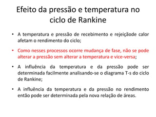 Efeito da pressão e temperatura no
            ciclo de Rankine
• A temperatura e pressão de recebimento e rejeiçãode calor
  afetam o rendimento do ciclo;
• Como nesses processos ocorre mudança de fase, não se pode
  alterar a pressão sem alterar a temperatura e vice-versa;
• A influência da temperatura e da pressão pode ser
  determinada facilmente analisando-se o diagrama T-s do ciclo
  de Rankine;
• A influência da temperatura e da pressão no rendimento
  então pode ser determinada pela nova relação de áreas.
 