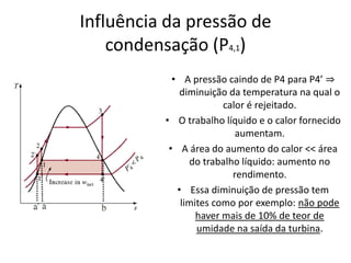 Influência da pressão de
    condensação (P4,1)
            • A pressão caindo de P4 para P4’ ⇒
              diminuição da temperatura na qual o
                        calor é rejeitado.
          • O trabalho líquido e o calor fornecido
                           aumentam.
           • A área do aumento do calor << área
                do trabalho líquido: aumento no
                          rendimento.
             • Essa diminuição de pressão tem
              limites como por exemplo: não pode
                  haver mais de 10% de teor de
                  umidade na saída da turbina.
 