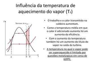 Influência da temperatura de
  aquecimento do vapor (T3)
              • O trabalho e o calor transmitido na
                         caldeira aumentam.
             • Como a temperatura média em que
                o calor é adicionado aumenta há um
                       aumento da eficiência.
               • Com o aumento da temperatura
                também há um aumento do título do
                      vapor na saída da turbina.
             • A temperatura no qual o vapor pode
                  ser superaquecido é limitada por
                 questões metalúrgicas em cerca de
                                620ºC.
 