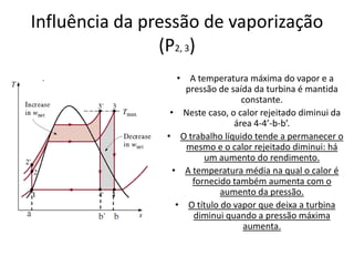 Influência da pressão de vaporização
                (P2, 3)
                   • A temperatura máxima do vapor e a
                     pressão de saída da turbina é mantida
                                   constante.
                 • Neste caso, o calor rejeitado diminui da
                                 área 4-4’-b-b’.
                • O trabalho líquido tende a permanecer o
                     mesmo e o calor rejeitado diminui: há
                         um aumento do rendimento.
                  • A temperatura média na qual o calor é
                      fornecido também aumenta com o
                              aumento da pressão.
                   • O título do vapor que deixa a turbina
                       diminui quando a pressão máxima
                                   aumenta.
 