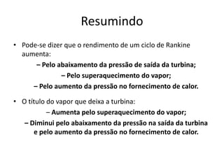 Resumindo
• Pode-se dizer que o rendimento de um ciclo de Rankine
  aumenta:
      – Pelo abaixamento da pressão de saída da turbina;
               – Pelo superaquecimento do vapor;
     – Pelo aumento da pressão no fornecimento de calor.

• O título do vapor que deixa a turbina:
           – Aumenta pelo superaquecimento do vapor;
   – Diminui pelo abaixamento da pressão na saída da turbina
      e pelo aumento da pressão no fornecimento de calor.
 