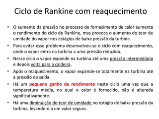 Ciclo de Rankine com reaquecimento
• O aumento da pressão no processo de fornecimento de calor aumenta
  o rendimento do ciclo de Rankine, mas provoca o aumento do teor de
  umidade do vapor nos estágios de baixa pressão da turbina.
• Para evitar esse problema desenvolveu-se o ciclo com reaquecimento,
  onde o vapor entra na turbina a uma pressão reduzida.
• Nesse ciclo o vapor expande na turbina até uma pressão intermediária
  e depois volta para a caldeira.
• Após o reaquecimento, o vapor expande-se totalmente na turbina até
  a pressão de saída.
• Há um pequeno ganho de rendimento neste ciclo uma vez que a
  temperatura média, no qual o calor é fornecido, não é alterada
  significativamente.
• Há uma diminuição do teor de umidade no estágio de baixa pressão da
  turbina, levando-o a um valor seguro.
 