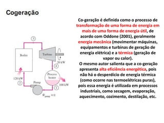Co-geração é definida como o processo de
transformação de uma forma de energia em
    mais de uma forma de energia útil, de
  acordo com Oddone (2001), geralmente
 energia mecânica (movimentar máquinas,
   equipamentos e turbinas de geração de
  energia elétrica) e a térmica (geração de
               vapor ou calor).
  O mesmo autor salienta que a co-geração
  apresenta alta eficiência energética, pois
  não há o desperdício de energia térmica
  (como ocorre nas termoelétricas puras),
 pois essa energia é utilizada em processos
  industriais, como secagem, evaporação,
  aquecimento, cozimento, destilação, etc.
 