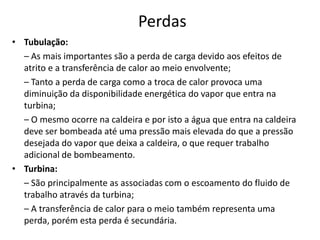 Perdas
• Tubulação:
  – As mais importantes são a perda de carga devido aos efeitos de
  atrito e a transferência de calor ao meio envolvente;
  – Tanto a perda de carga como a troca de calor provoca uma
  diminuição da disponibilidade energética do vapor que entra na
  turbina;
  – O mesmo ocorre na caldeira e por isto a água que entra na caldeira
  deve ser bombeada até uma pressão mais elevada do que a pressão
  desejada do vapor que deixa a caldeira, o que requer trabalho
  adicional de bombeamento.
• Turbina:
  – São principalmente as associadas com o escoamento do fluido de
  trabalho através da turbina;
  – A transferência de calor para o meio também representa uma
  perda, porém esta perda é secundária.
 