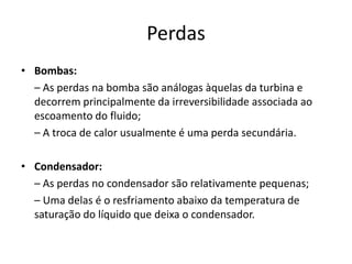 Perdas
• Bombas:
  – As perdas na bomba são análogas àquelas da turbina e
  decorrem principalmente da irreversibilidade associada ao
  escoamento do fluido;
  – A troca de calor usualmente é uma perda secundária.

• Condensador:
  – As perdas no condensador são relativamente pequenas;
  – Uma delas é o resfriamento abaixo da temperatura de
  saturação do líquido que deixa o condensador.
 