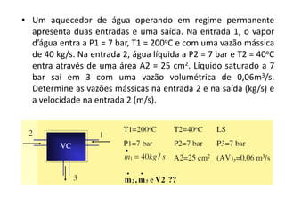 • Um aquecedor de água operando em regime permanente
  apresenta duas entradas e uma saída. Na entrada 1, o vapor
  d’água entra a P1 = 7 bar, T1 = 200oC e com uma vazão mássica
  de 40 kg/s. Na entrada 2, água líquida a P2 = 7 bar e T2 = 40oC
  entra através de uma área A2 = 25 cm2. Líquido saturado a 7
  bar sai em 3 com uma vazão volumétrica de 0,06m3/s.
  Determine as vazões mássicas na entrada 2 e na saída (kg/s) e
  a velocidade na entrada 2 (m/s).
 