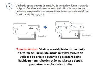 3




                                       1           2.
                                       .
                                               Q
                                           l

                                   A                    B




    Tubo de Venturi: Mede a velocidade do escoamento
     e a vazão de um líquido incompressível através da
       variação da pressão durante a passagem deste
     líquido por um tubo de seção mais larga e depois
              por outro de seção mais estreita
 