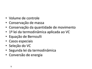 •   Volume de controle
•   Conservação de massa
•   Conservação da quantidade de movimento
•   1º lei da termodinâmica aplicada ao VC
•   Equação de Bernoulli
•   Casos especiais
•   Seleção do VC
•   Segunda lei da termodinâmica
•   Conversão de energia

    5
 