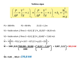Turbina a água




P1 = 300 KPa          P2 = 90 KPa         Z1-Z2 = 1,5m

V1 = Vazão volum. / Área 1 = 0,9 /      / 4 x (O,25)2 = 18,33 m/s

V2 = Vazão volum. / Área 2 = 0,9 /    / 4 x (O,40)2 = 7,162 m/s
.    .
W = m (P1 – P2) /  + (V12 – V22) / 2 + g (Z1 – Z2) =
.
W = 1000 x(0,9) 300.000 – 90.000 + 18,35 2 – 7,1622            + 9,807 x (1,5) = 303,3 kW
                    1000               2

.
Ws = 0,82   x   303,3 = 270,8 kW
 