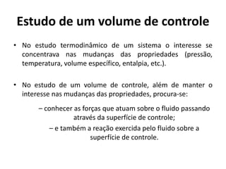 Estudo de um volume de controle
• No estudo termodinâmico de um sistema o interesse se
  concentrava nas mudanças das propriedades (pressão,
  temperatura, volume específico, entalpia, etc.).

• No estudo de um volume de controle, além de manter o
  interesse nas mudanças das propriedades, procura-se:
      – conhecer as forças que atuam sobre o fluido passando
                 através da superfície de controle;
          – e também a reação exercida pelo fluido sobre a
                       superfície de controle.
 