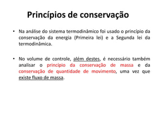 Princípios de conservação
• Na análise do sistema termodinâmico foi usado o princípio da
  conservação da energia (Primeira lei) e a Segunda lei da
  termodinâmica.

• No volume de controle, além destes, é necessário também
  analisar o princípio da conservação de massa e da
  conservação de quantidade de movimento, uma vez que
  existe fluxo de massa.
 