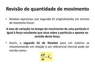 Revisão de quantidade de movimento
• Newton expressou sua segunda lei originalmente em termos
  de momento linear:
A taxa de variação no tempo do movimento de uma partícula é
igual à força resultante que atua sobre a partícula e aponta no
                      sentido desta força.

• Assim, a segunda lei de Newton para um sistema se
  movimentando em relação à um referencial inercial pode ser
  escrito como:
 