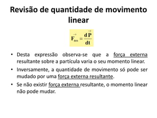 Revisão de quantidade de movimento
               linear


• Desta expressão observa-se que a força externa
  resultante sobre a partícula varia o seu momento linear.
• Inversamente, a quantidade de movimento só pode ser
  mudado por uma força externa resultante.
• Se não existir força externa resultante, o momento linear
  não pode mudar.
 