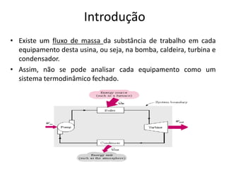 Introdução
• Existe um fluxo de massa da substância de trabalho em cada
  equipamento desta usina, ou seja, na bomba, caldeira, turbina e
  condensador.
• Assim, não se pode analisar cada equipamento como um
  sistema termodinâmico fechado.
 
