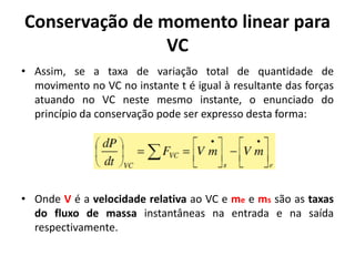 Conservação de momento linear para
                VC
• Assim, se a taxa de variação total de quantidade de
  movimento no VC no instante t é igual à resultante das forças
  atuando no VC neste mesmo instante, o enunciado do
  princípio da conservação pode ser expresso desta forma:




• Onde V é a velocidade relativa ao VC e me e ms são as taxas
  do fluxo de massa instantâneas na entrada e na saída
  respectivamente.
 
