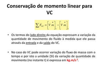 Conservação de momento linear para
                VC


• Os termos do lado direito da equação expressam a variação da
  quantidade de movimento do fluido à medida que ele passa
  através da entrada e da saída do VC.

• No caso do VC pode ocorrer variação do fluxo de massa com o
  tempo e por isto a unidade (SI) da variação de quantidade de
  movimento (no instante t) é expressa em kg.m/s 2.
 