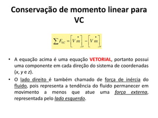 Conservação de momento linear para
                 VC



• A equação acima é uma equação VETORIAL, portanto possui
  uma componente em cada direção do sistema de coordenadas
  (x, y e z).
• O lado direito é também chamado de força de inércia do
  fluido, pois representa a tendência do fluido permanecer em
  movimento a menos que atue uma força externa,
  representada pelo lado esquerdo.
 