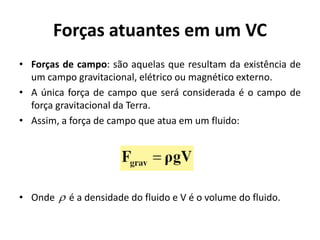 Forças atuantes em um VC
• Forças de campo: são aquelas que resultam da existência de
  um campo gravitacional, elétrico ou magnético externo.
• A única força de campo que será considerada é o campo de
  força gravitacional da Terra.
• Assim, a força de campo que atua em um fluido:




• Onde  é a densidade do fluido e V é o volume do fluido.
 