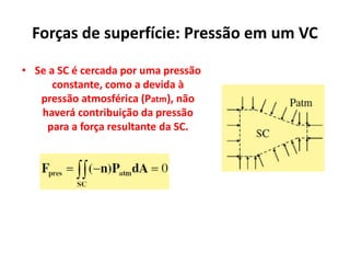 Forças de superfície: Pressão em um VC

• Se a SC é cercada por uma pressão
      constante, como a devida à
   pressão atmosférica (Patm), não
   haverá contribuição da pressão
    para a força resultante da SC.
 