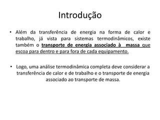 Introdução
• Além da transferência de energia na forma de calor e
  trabalho, já vista para sistemas termodinâmicos, existe
  também o transporte de energia associado à massa que
  escoa para dentro e para fora de cada equipamento.

• Logo, uma análise termodinâmica completa deve considerar a
  transferência de calor e de trabalho e o transporte de energia
                associado ao transporte de massa.
 