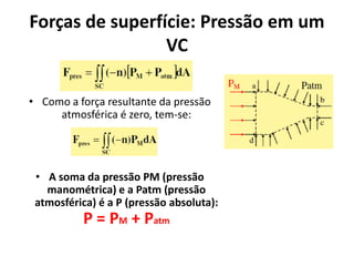 Forças de superfície: Pressão em um
                 VC

• Como a força resultante da pressão
     atmosférica é zero, tem-se:




 • A soma da pressão PM (pressão
   manométrica) e a Patm (pressão
 atmosférica) é a P (pressão absoluta):
           P = PM + Patm
 