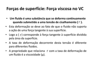 Forças de superfície: Força viscosa no VC

 • Um fluido é uma substância que se deforma continuamente
      quando submetido a uma tensão de cisalhamento ( ).
• Esta deformação se deve ao fato de que o fluido não suporta
   a ação de uma força tangente à sua superfície.
• Logo a (  ) corresponde à força tangente à superfície dividida
   pela área da superfície.
• A taxa de deformação decorrente desta tensão é diferente
   para diferentes fluidos.
• A propriedade que relaciona  com a taxa de deformação de
   um fluido é a viscosidade (μ).
 
