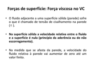 Forças de superfície: Força viscosa no VC

• O fluido adjacente a uma superfície sólida (parede) sofre
  o que é chamado de tensão de cisalhamento na parede
  (p ).

• Na superfície sólida a velocidade relativa entre o fluido
  e a superfície é nula (princípio da aderência ou do não
  escorregamento).

• Na medida que se afasta da parede, a velocidade do
  fluido relativa à parede vai aumentar de zero até um
  valor finito.
 