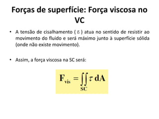 Forças de superfície: Força viscosa no
                 VC
• A tensão de cisalhamento ( p ) atua no sentido de resistir ao
  movimento do fluido e será máximo junto à superfície sólida
  (onde não existe movimento).

• Assim, a força viscosa na SC será:
 