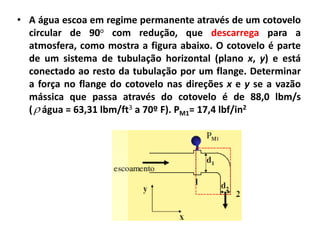 • A água escoa em regime permanente através de um cotovelo
  circular de 90o com redução, que descarrega para a
  atmosfera, como mostra a figura abaixo. O cotovelo é parte
  de um sistema de tubulação horizontal (plano x, y) e está
  conectado ao resto da tubulação por um flange. Determinar
  a força no flange do cotovelo nas direções x e y se a vazão
  mássica que passa através do cotovelo é de 88,0 lbm/s
  (  água = 63,31 lbm/ft3 a 70º F). PM1= 17,4 lbf/in2
 