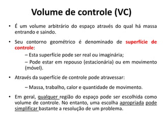 Volume de controle (VC)
• É um volume arbitrário do espaço através do qual há massa
  entrando e saindo.
• Seu contorno geométrico é denominado de superfície de
  controle:
      – Esta superfície pode ser real ou imaginária;
      – Pode estar em repouso (estacionária) ou em movimento
      (móvel).
• Através da superfície de controle pode atravessar:
       – Massa, trabalho, calor e quantidade de movimento.
• Em geral, qualquer região do espaço pode ser escolhida como
  volume de controle. No entanto, uma escolha apropriada pode
  simplificar bastante a resolução de um problema.
 