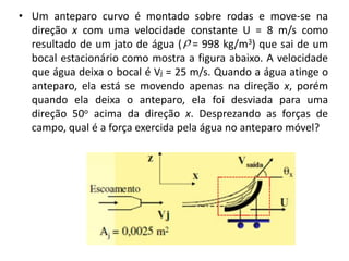 • Um anteparo curvo é montado sobre rodas e move-se na
  direção x com uma velocidade constante U = 8 m/s como
  resultado de um jato de água (  = 998 kg/m3) que sai de um
  bocal estacionário como mostra a figura abaixo. A velocidade
  que água deixa o bocal é Vj = 25 m/s. Quando a água atinge o
  anteparo, ela está se movendo apenas na direção x, porém
  quando ela deixa o anteparo, ela foi desviada para uma
  direção 50o acima da direção x. Desprezando as forças de
  campo, qual é a força exercida pela água no anteparo móvel?
 