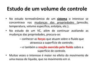 Estudo de um volume de controle
• No estudo termodinâmico de um sistema o interesse se
  concentrava nas mudanças das propriedades (pressão,
  temperatura, volume específico, entalpia, etc.).
• No estudo de um VC, além de continuar avaliando as
  mudanças das propriedades, procura-se:
         – conhecer as forças que atuam sobre o fluido que
                  atravessa a superfície de controle;
          – e também a reação exercida pelo fluido sobre a
                        superfície de controle.
• Muitas vezes o interesse é maior no efeito do movimento de
  uma massa de líquido, que no movimento em si.
 