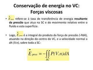 Conservação de energia no VC:
              Forças viscosas
•        refere-se à taxa de transferência de energia resultante
    da pressão que atua na SC e do movimento relativo entre o
    fluido e esta superfície.

• Logo,       é a integral do produto da força de pressão (-PdA),
  atuando na direção do centro do VC, e a velocidade normal a
  dA (V.n), sobre toda a SC:
 