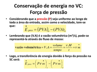 Conservação de energia no VC:
            Força de pressão
• Considerando que a pressão (P) seja uniforme ao longo de
  toda a área da entrada, assim como a velocidade, tem-se
  que:


• Lembrando que (V.A) é a vazão volumétrica (m3/s), pode-se
  representá-la através do fluxo de massa:




• Logo, a transferência de energia devido à força da pressão na
  SC será:
 