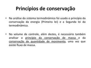 Princípios de conservação
• Na análise do sistema termodinâmico foi usado o princípio da
  conservação da energia (Primeira lei) e a Segunda lei da
  termodinâmica.

• No volume de controle, além destes, é necessário também
  analisar o princípio da conservação de massa e da
  conservação de quantidade de movimento, uma vez que
  existe fluxo de massa.
 