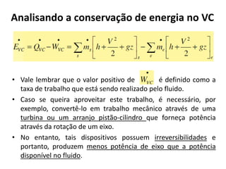 Analisando a conservação de energia no VC




• Vale lembrar que o valor positivo de         é definido como a
  taxa de trabalho que está sendo realizado pelo fluido.
• Caso se queira aproveitar este trabalho, é necessário, por
  exemplo, convertê-lo em trabalho mecânico através de uma
  turbina ou um arranjo pistão-cilindro que forneça potência
  através da rotação de um eixo.
• No entanto, tais dispositivos possuem irreversibilidades e
  portanto, produzem menos potência de eixo que a potência
  disponível no fluido.
 